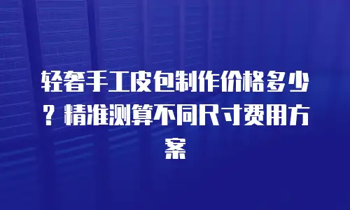 轻奢手工皮包制作价格多少？精准测算不同尺寸费用方案