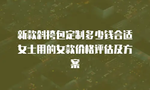 新款斜挎包定制多少钱合适女士用的女款价格评估及方案