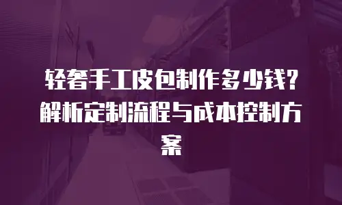 轻奢手工皮包制作多少钱？解析定制流程与成本控制方案