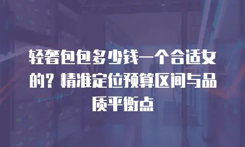 轻奢包包多少钱一个合适女的？精准定位预算区间与品质平衡点