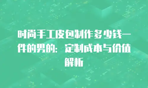 时尚手工皮包制作多少钱一件的男的：定制成本与价值解析