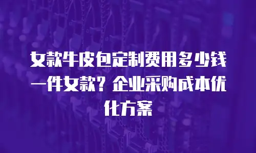 女款牛皮包定制费用多少钱一件女款？企业采购成本优化方案