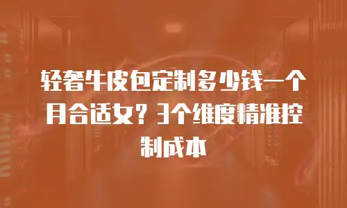 轻奢牛皮包定制多少钱一个月合适女？3个维度精准控制成本