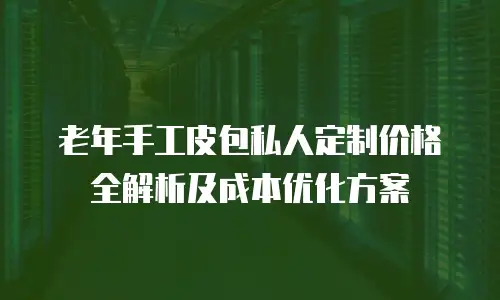 老年手工皮包私人定制价格全解析及成本优化方案