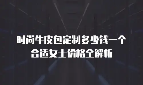 时尚牛皮包定制多少钱一个合适女士价格全解析
