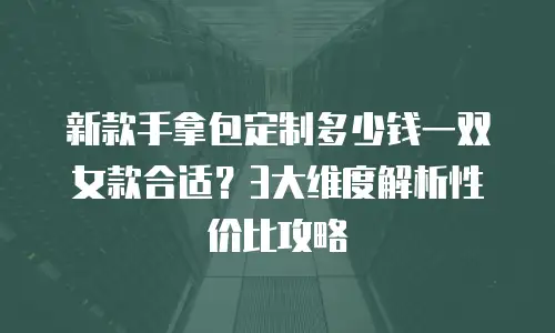 新款手拿包定制多少钱一双女款合适？3大维度解析性价比攻略