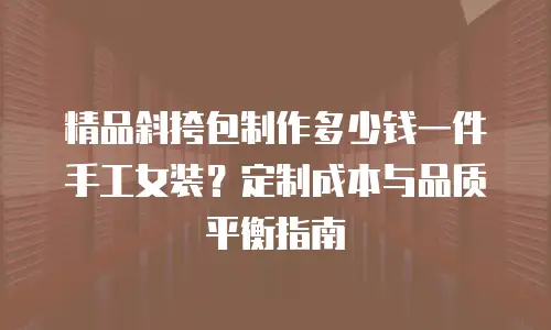 精品斜挎包制作多少钱一件手工女装？定制成本与品质平衡指南