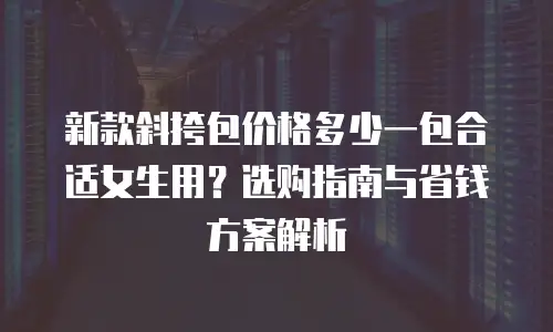 新款斜挎包价格多少一包合适女生用？选购指南与省钱方案解析