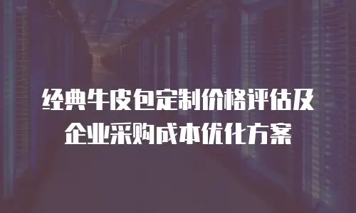 经典牛皮包定制价格评估及企业采购成本优化方案