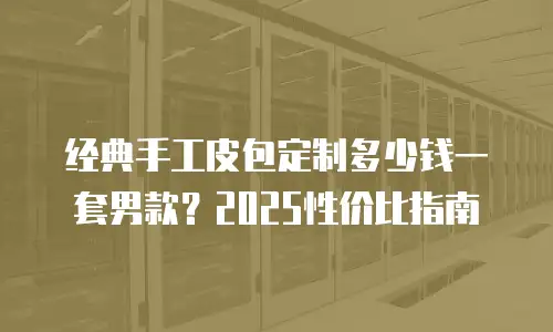 经典手工皮包定制多少钱一套男款？2025性价比指南