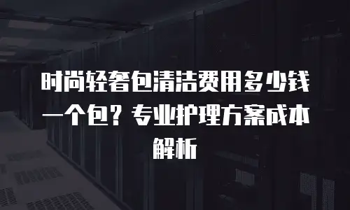 时尚轻奢包清洁费用多少钱一个包？专业护理方案成本解析