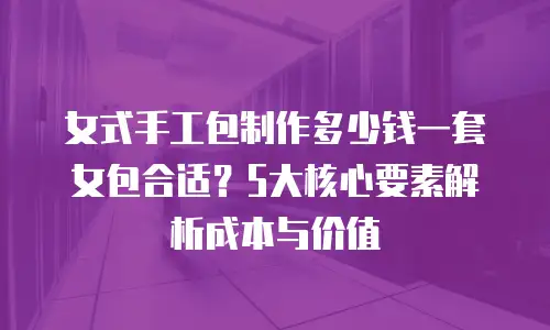 女式手工包制作多少钱一套女包合适？5大核心要素解析成本与价值