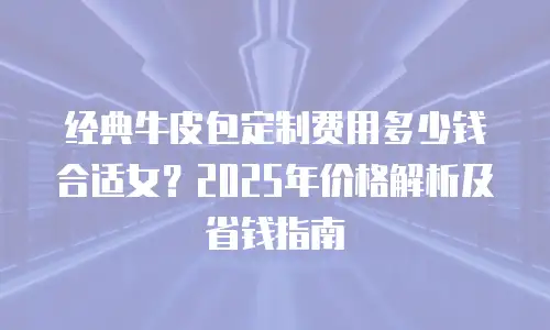 经典牛皮包定制费用多少钱合适女？2025年价格解析及省钱指南