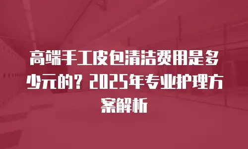 高端手工皮包清洁费用是多少元的？2025年专业护理方案解析