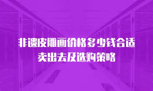 非遗皮雕画价格多少钱合适卖出去及选购策略