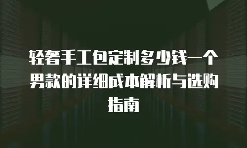 轻奢手工包定制多少钱一个男款的详细成本解析与选购指南
