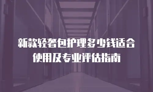 新款轻奢包护理多少钱适合使用及专业评估指南