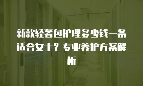 新款轻奢包护理多少钱一条适合女士？专业养护方案解析