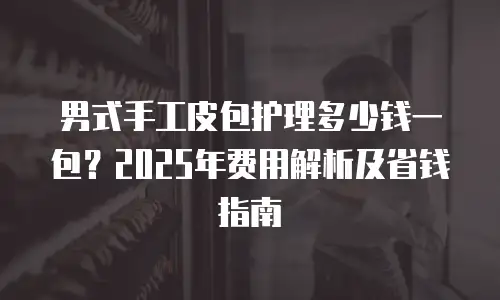 男式手工皮包护理多少钱一包？2025年费用解析及省钱指南