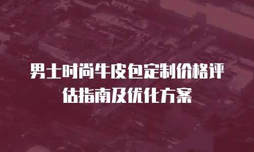 男士时尚牛皮包定制价格评估指南及优化方案