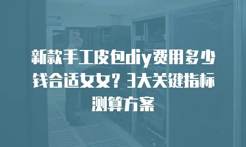 新款手工皮包diy费用多少钱合适女女？3大关键指标测算方案