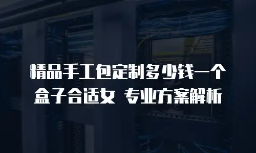 精品手工包定制多少钱一个盒子合适女 专业方案解析