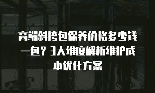 高端斜挎包保养价格多少钱一包？3大维度解析维护成本优化方案