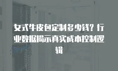 女式牛皮包定制多少钱？行业数据揭示真实成本控制逻辑