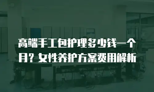 高端手工包护理多少钱一个月？女性养护方案费用解析