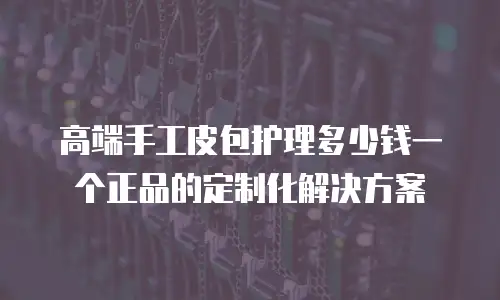 高端手工皮包护理多少钱一个正品的定制化解决方案