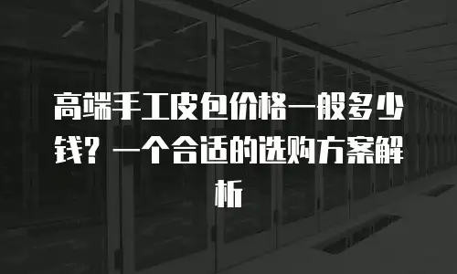 高端手工皮包价格一般多少钱？一个合适的选购方案解析