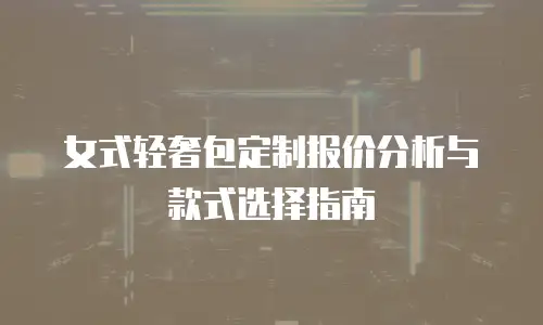 女式轻奢包定制报价分析与款式选择指南