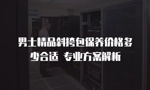 男士精品斜挎包保养价格多少合适 专业方案解析