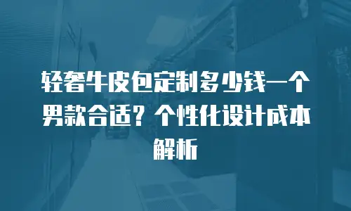 轻奢牛皮包定制多少钱一个男款合适？个性化设计成本解析