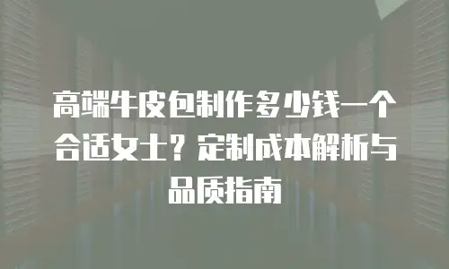 高端牛皮包制作多少钱一个合适女士？定制成本解析与品质指南