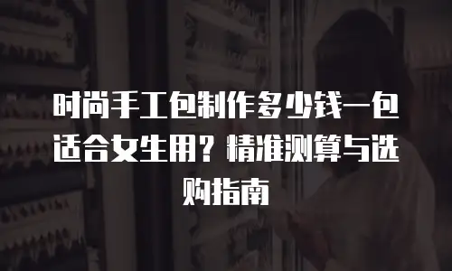 时尚手工包制作多少钱一包适合女生用？精准测算与选购指南