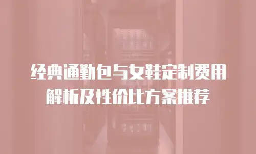 经典通勤包与女鞋定制费用解析及性价比方案推荐