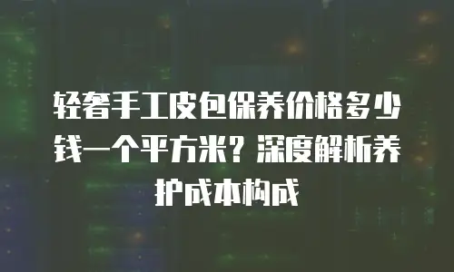 轻奢手工皮包保养价格多少钱一个平方米？深度解析养护成本构成