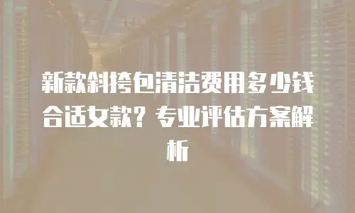新款斜挎包清洁费用多少钱合适女款？专业评估方案解析