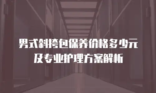 男式斜挎包保养价格多少元及专业护理方案解析