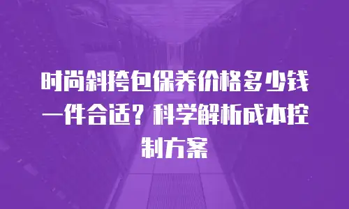 时尚斜挎包保养价格多少钱一件合适？科学解析成本控制方案