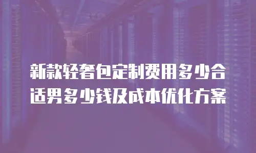 新款轻奢包定制费用多少合适男多少钱及成本优化方案