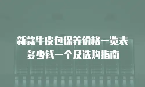 新款牛皮包保养价格一览表多少钱一个及选购指南