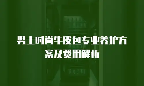 男士时尚牛皮包专业养护方案及费用解析