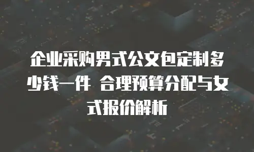 企业采购男式公文包定制多少钱一件 合理预算分配与女式报价解析