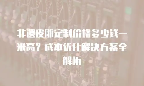 非遗皮雕定制价格多少钱一米高？成本优化解决方案全解析