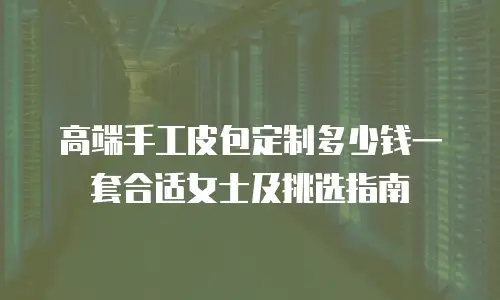 高端手工皮包定制多少钱一套合适女士及挑选指南