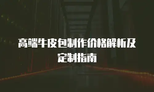 高端牛皮包制作价格解析及定制指南