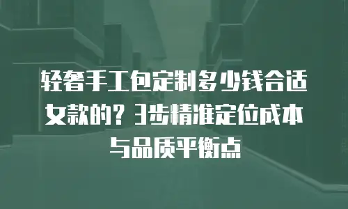 轻奢手工包定制多少钱合适女款的？3步精准定位成本与品质平衡点