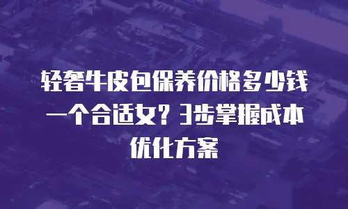 轻奢牛皮包保养价格多少钱一个合适女？3步掌握成本优化方案